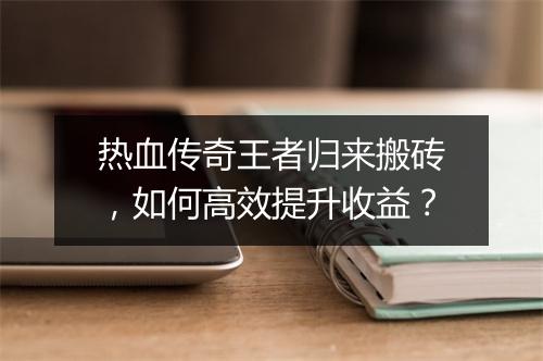 热血传奇王者归来搬砖，如何高效提升收益？