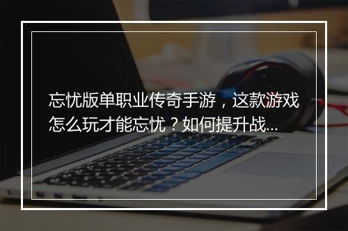 忘忧版单职业传奇手游，这款游戏怎么玩才能忘忧？如何提升战斗力？