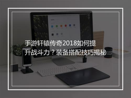 手游轩辕传奇2018如何提升战斗力？装备搭配技巧揭秘