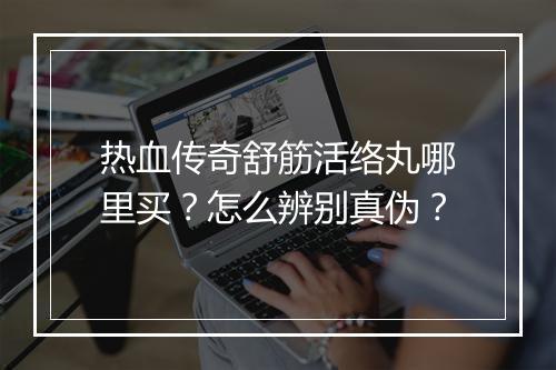 热血传奇舒筋活络丸哪里买？怎么辨别真伪？
