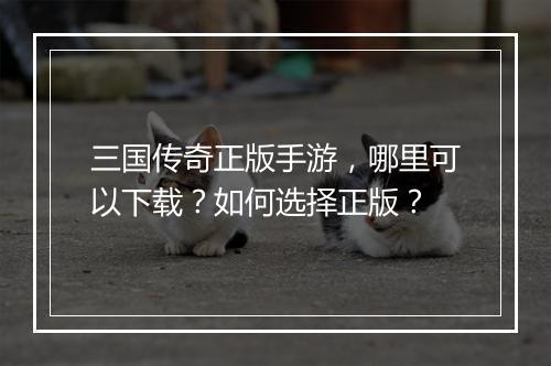 三国传奇正版手游，哪里可以下载？如何选择正版？