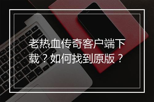 老热血传奇客户端下载？如何找到原版？