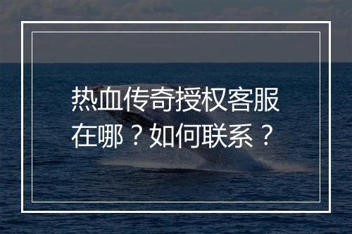 热血传奇授权客服在哪？如何联系？