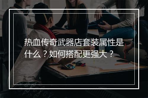 热血传奇武器店套装属性是什么？如何搭配更强大？