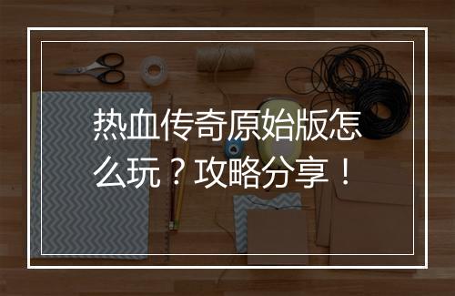 热血传奇原始版怎么玩？攻略分享！
