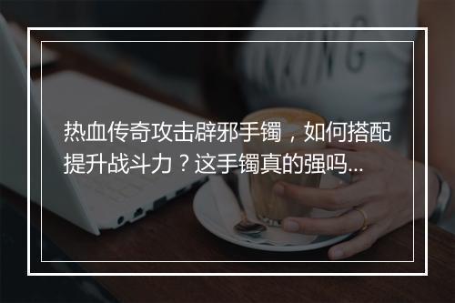 热血传奇攻击辟邪手镯，如何搭配提升战斗力？这手镯真的强吗？