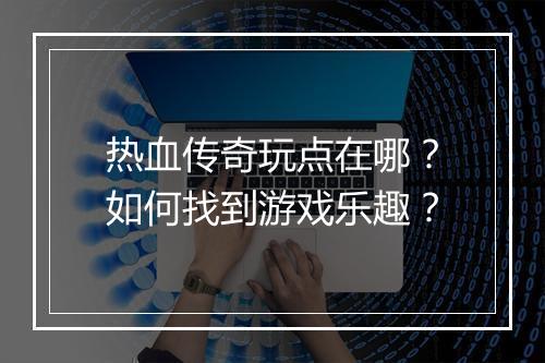 热血传奇玩点在哪?如何找到游戏乐趣?