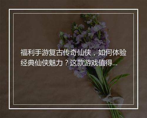 福利手游复古传奇仙侠，如何体验经典仙侠魅力？这款游戏值得玩吗？