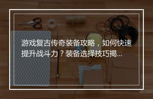 游戏复古传奇装备攻略，如何快速提升战斗力？装备选择技巧揭秘