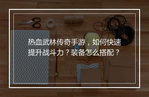 热血武林传奇手游，如何快速提升战斗力？装备怎么搭配？