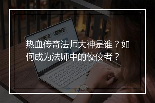 热血传奇法师大神是谁？如何成为法师中的佼佼者？