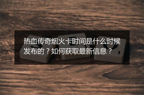 热血传奇烟火卡时间是什么时候发布的？如何获取最新信息？