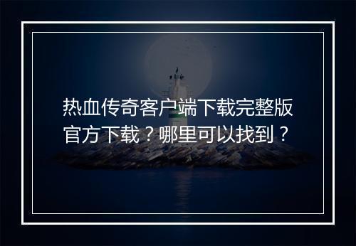 热血传奇客户端下载完整版官方下载？哪里可以找到？