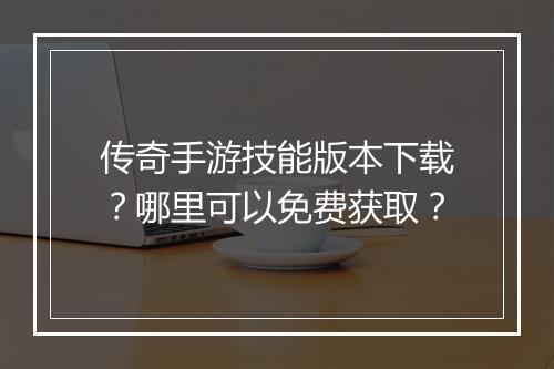 传奇手游技能版本下载？哪里可以免费获取？