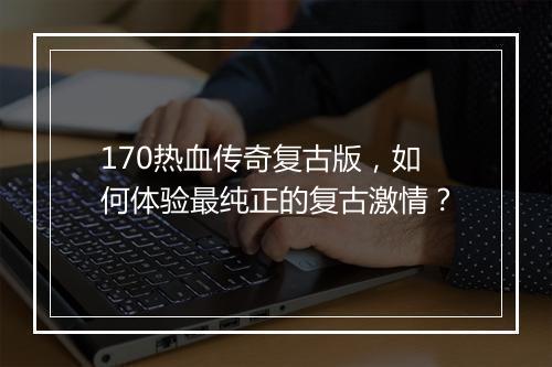 170热血传奇复古版，如何体验最纯正的复古激情？