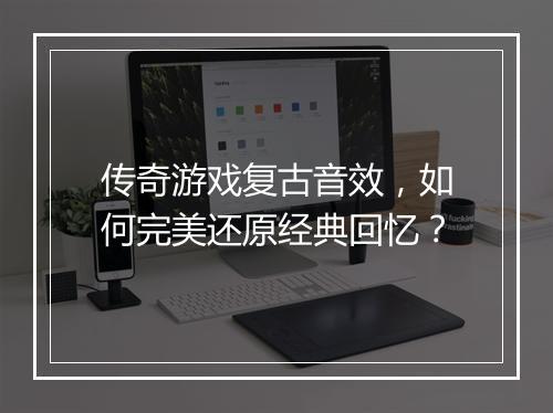传奇游戏复古音效，如何完美还原经典回忆？