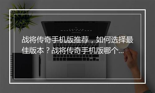 战将传奇手机版推荐，如何选择最佳版本？战将传奇手机版哪个好玩？