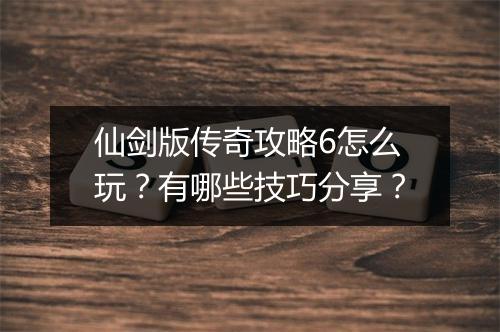 仙剑版传奇攻略6怎么玩？有哪些技巧分享？