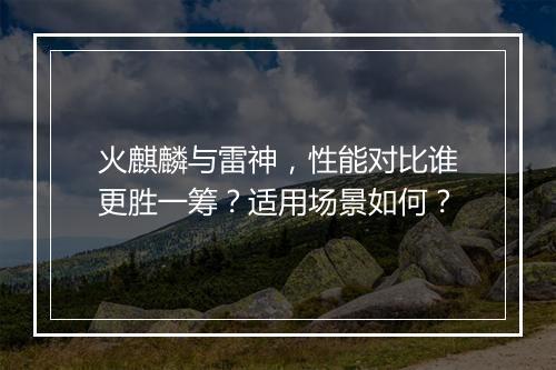 火麒麟与雷神，性能对比谁更胜一筹？适用场景如何？