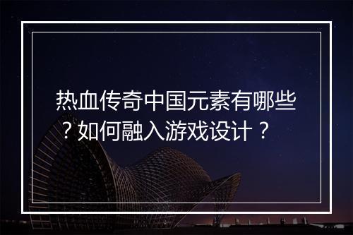 热血传奇中国元素有哪些？如何融入游戏设计？