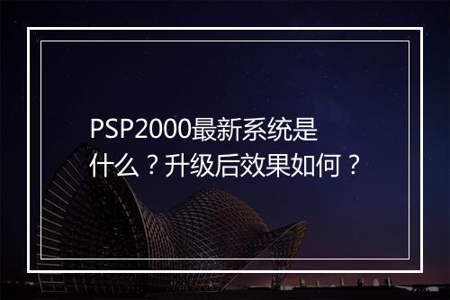 PSP2000最新系统是什么？升级后效果如何？