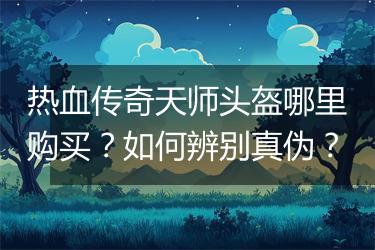 热血传奇天师头盔哪里购买？如何辨别真伪？