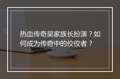 热血传奇吴家族长扮演？如何成为传奇中的佼佼者？