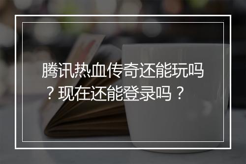 腾讯热血传奇还能玩吗？现在还能登录吗？