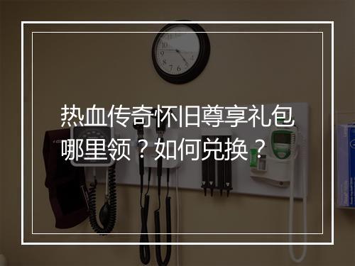热血传奇怀旧尊享礼包哪里领？如何兑换？