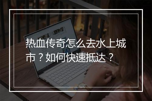 热血传奇怎么去水上城市？如何快速抵达？