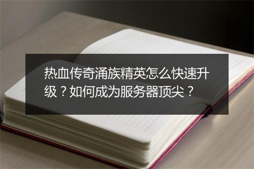 热血传奇涌族精英怎么快速升级？如何成为服务器顶尖？