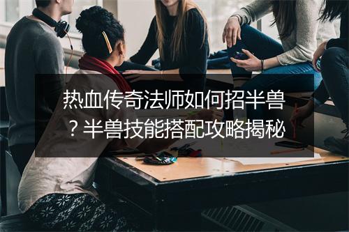 热血传奇法师如何招半兽？半兽技能搭配攻略揭秘