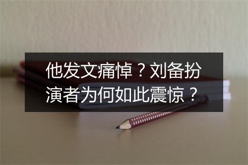 他发文痛悼？刘备扮演者为何如此震惊？