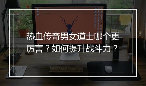 热血传奇男女道士哪个更厉害？如何提升战斗力？