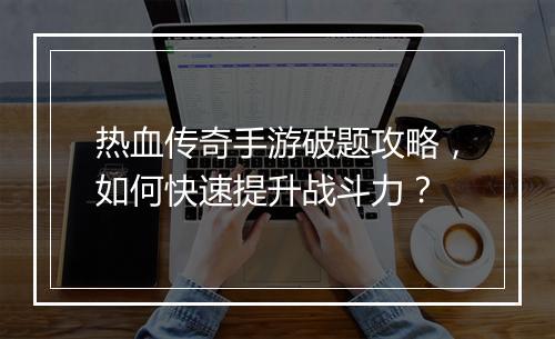 热血传奇手游破题攻略，如何快速提升战斗力？