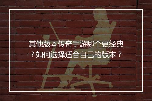 其他版本传奇手游哪个更经典？如何选择适合自己的版本？