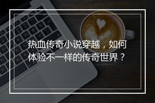 热血传奇小说穿越，如何体验不一样的传奇世界？
