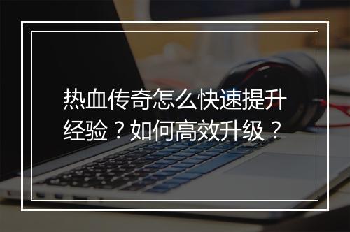 热血传奇怎么快速提升经验？如何高效升级？