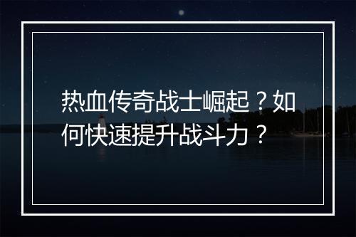 热血传奇战士崛起？如何快速提升战斗力？