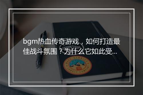bgm热血传奇游戏，如何打造最佳战斗氛围？为什么它如此受欢迎？