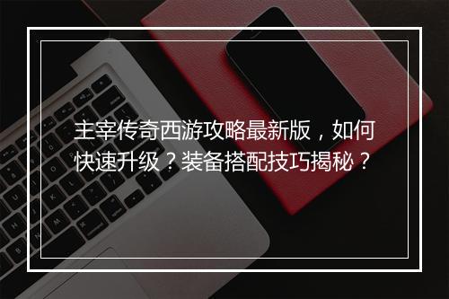 主宰传奇西游攻略最新版，如何快速升级？装备搭配技巧揭秘？