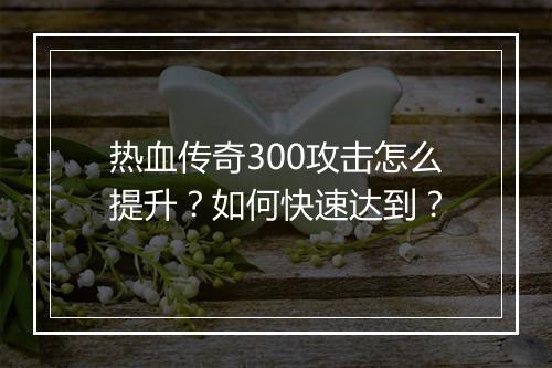 热血传奇300攻击怎么提升？如何快速达到？