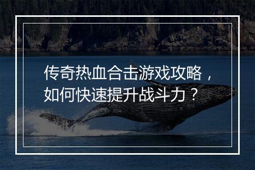 传奇热血合击游戏攻略，如何快速提升战斗力？