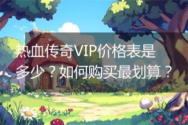 热血传奇VIP价格表是多少？如何购买最划算？