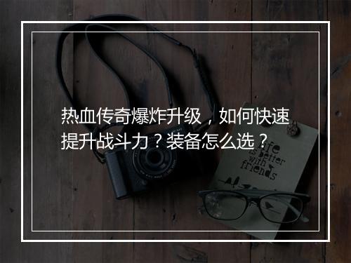 热血传奇爆炸升级，如何快速提升战斗力？装备怎么选？