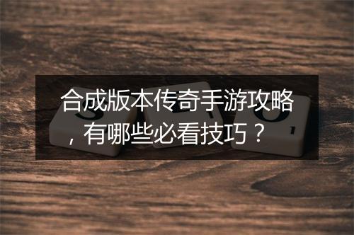 合成版本传奇手游攻略，有哪些必看技巧？