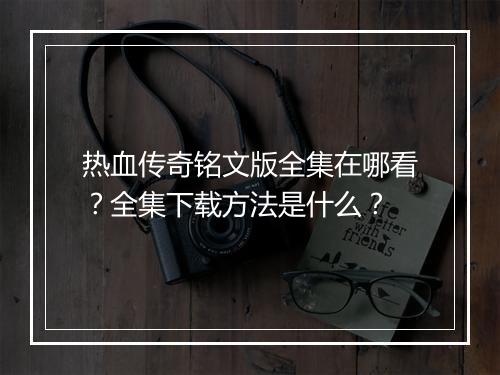 热血传奇铭文版全集在哪看？全集下载方法是什么？