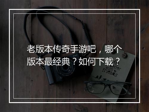 老版本传奇手游吧，哪个版本最经典？如何下载？
