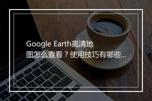 Google Earth高清地图怎么查看？使用技巧有哪些？