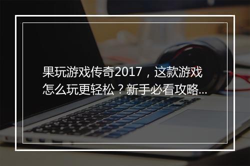 果玩游戏传奇2017，这款游戏怎么玩更轻松？新手必看攻略！